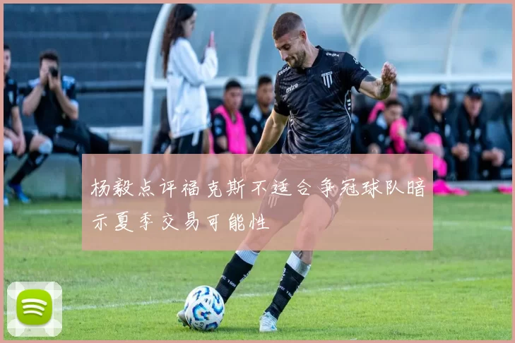 杨毅点评福克斯不适合争冠球队暗示夏季交易可能性