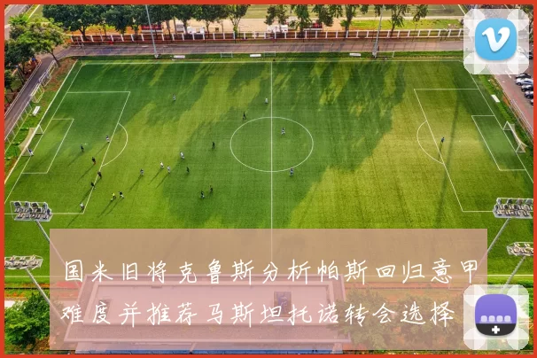 国米旧将克鲁斯分析帕斯回归意甲难度并推荐马斯坦托诺转会选择