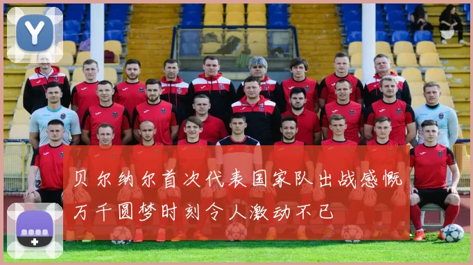 贝尔纳尔首次代表国家队出战感慨万千圆梦时刻令人激动不已