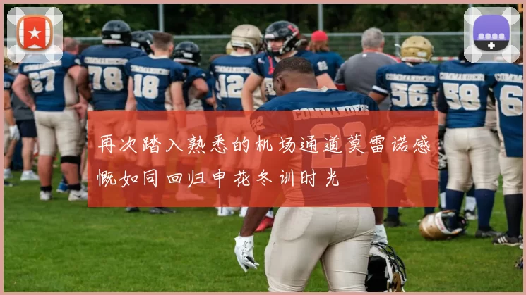 再次踏入熟悉的机场通道莫雷诺感慨如同回归申花冬训时光