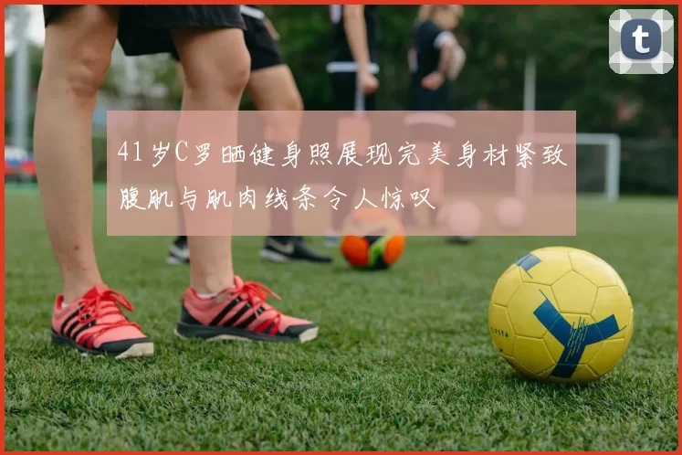 41岁C罗晒健身照展现完美身材紧致腹肌与肌肉线条令人惊叹