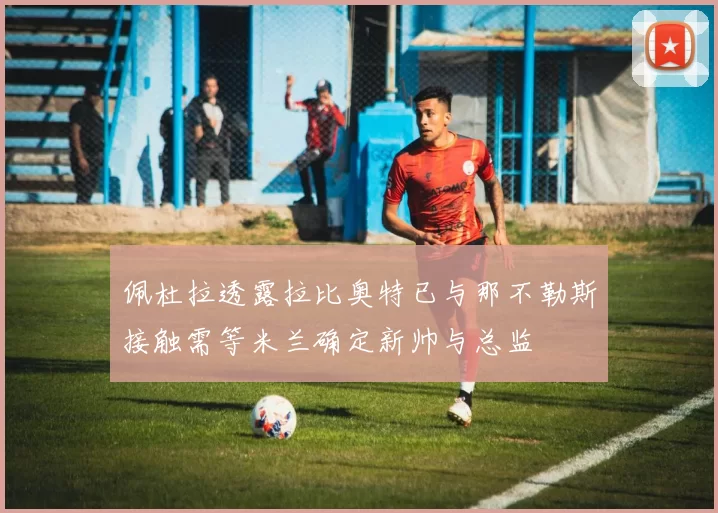 佩杜拉透露拉比奥特已与那不勒斯接触需等米兰确定新帅与总监