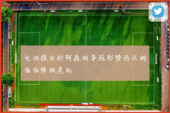 电讯报分析阿森纳争冠形势西汉姆面临降级危机