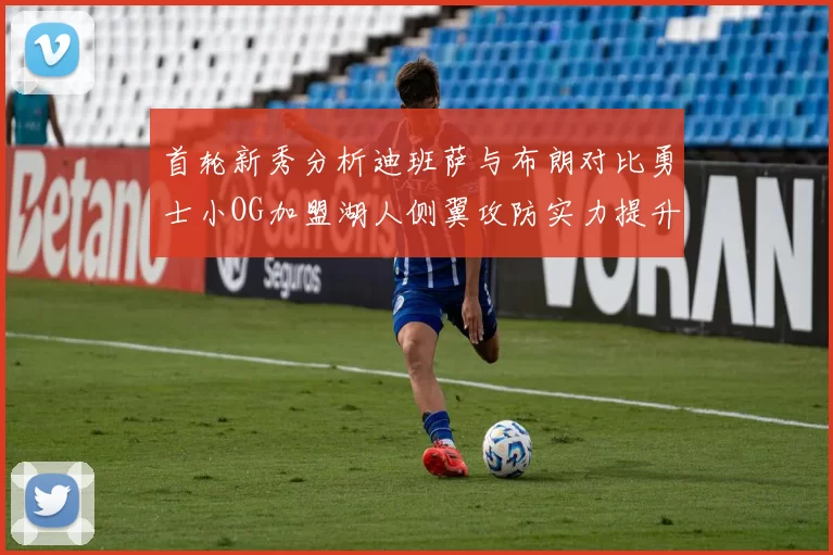 首轮新秀分析迪班萨与布朗对比勇士小OG加盟湖人侧翼攻防实力提升