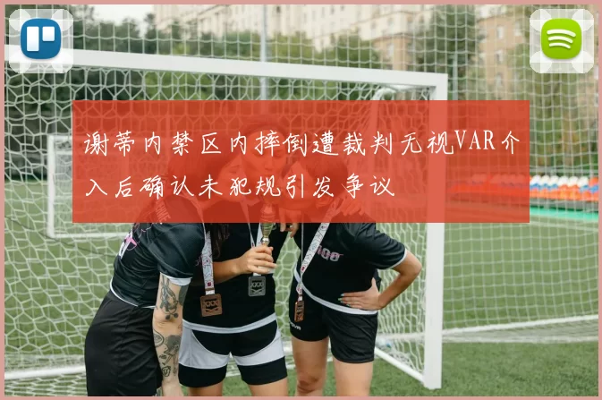 谢蒂内禁区内摔倒遭裁判无视VAR介入后确认未犯规引发争议