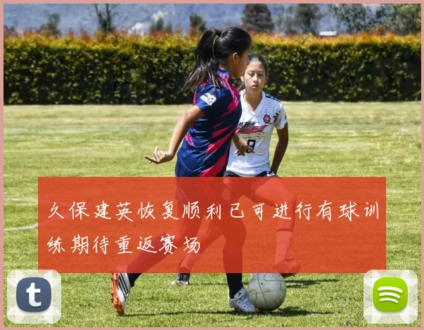 久保建英恢复顺利已可进行有球训练期待重返赛场