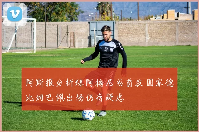 阿斯报分析琼阿梅尼或首发国家德比姆巴佩出场仍存疑虑