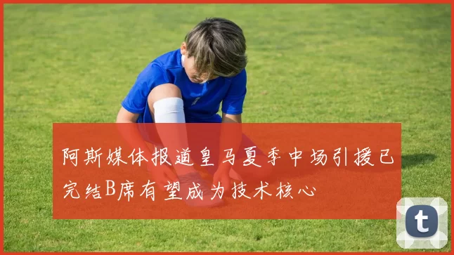 阿斯媒体报道皇马夏季中场引援已完结B席有望成为技术核心
