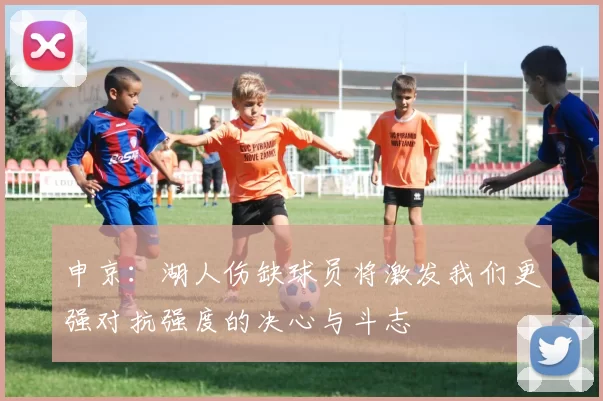 申京：湖人伤缺球员将激发我们更强对抗强度的决心与斗志