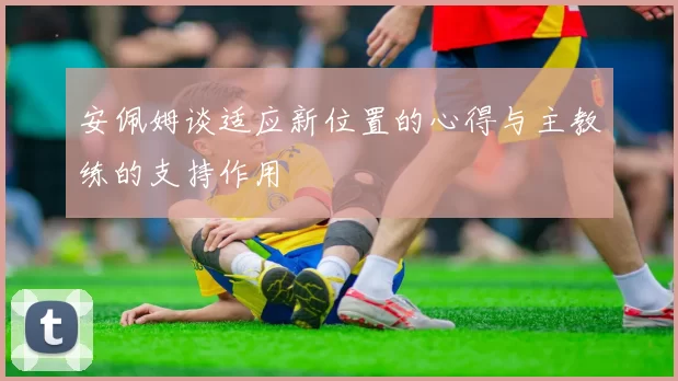 安佩姆谈适应新位置的心得与主教练的支持作用