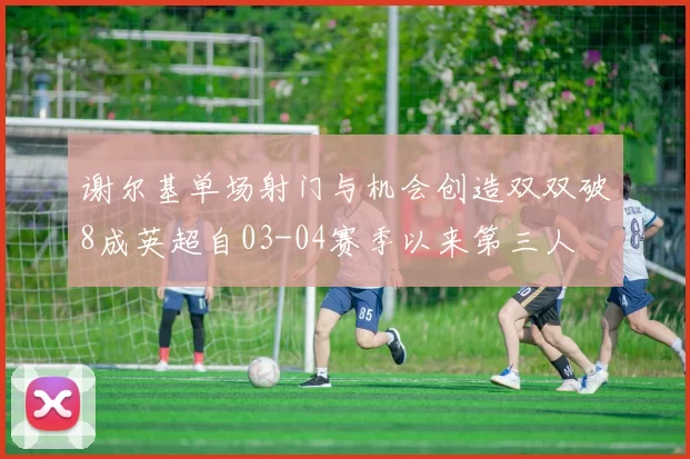谢尔基单场射门与机会创造双双破8成英超自03-04赛季以来第三人