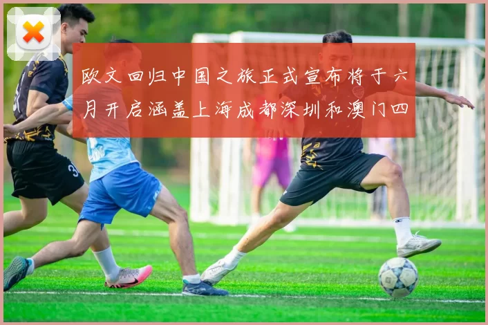 欧文回归中国之旅正式宣布将于六月开启涵盖上海成都深圳和澳门四大城市