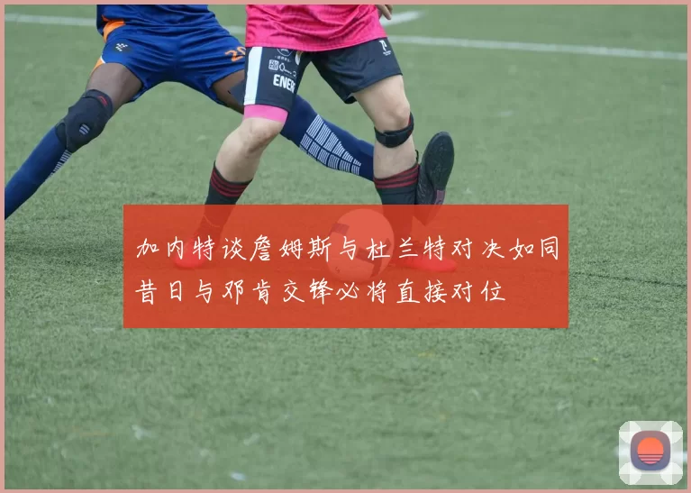 加内特谈詹姆斯与杜兰特对决如同昔日与邓肯交锋必将直接对位