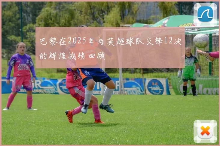 巴黎在2025年与英超球队交锋12次的辉煌战绩回顾