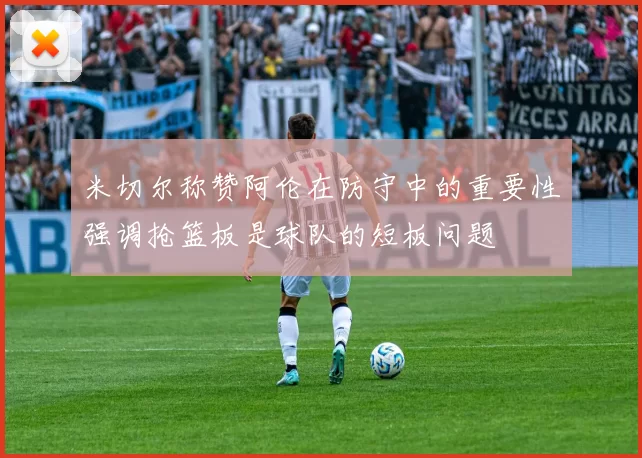 米切尔称赞阿伦在防守中的重要性强调抢篮板是球队的短板问题